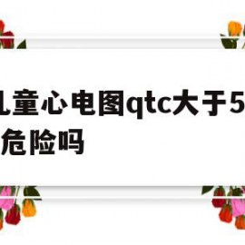 儿童心电图qtc大于500危险吗的简单介绍