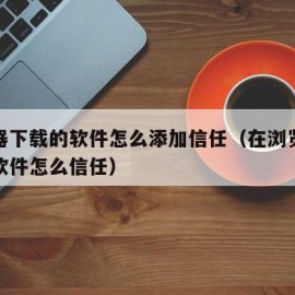 浏览器下载的软件怎么添加信任（在浏览器下载的软件怎么信任）