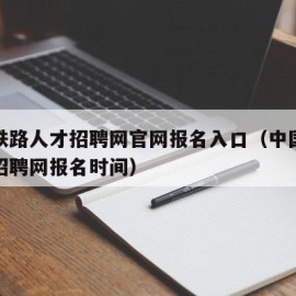 中国铁路人才招聘网官网报名入口（中国铁路人才招聘网报名时间）