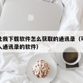 别人让我下载软件怎么获取的通讯录（可以获取别人通讯录的软件）