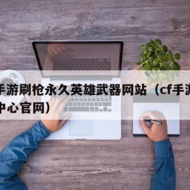 cf手游刷枪永久英雄武器网站（cf手游福利中心官网）