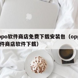 oppo软件商店免费下载安装包（oppo软件商店软件下载）