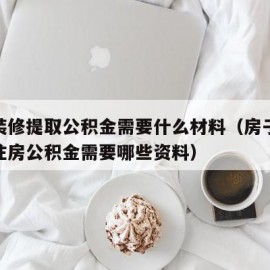 房屋装修提取公积金需要什么材料（房子装修提取住房公积金需要哪些资料）