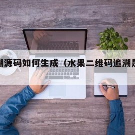 水果溯源码如何生成（水果二维码追溯是什么意思）