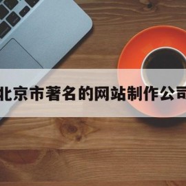 北京市著名的网站制作公司(北京市著名的网站制作公司有哪些)