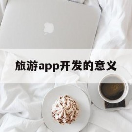 旅游app开发的意义(旅游app开发的意义和作用)