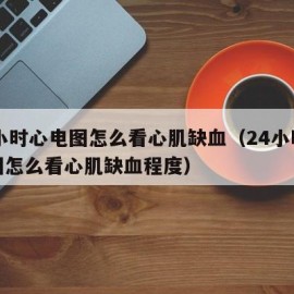 24小时心电图怎么看心肌缺血（24小时心电图怎么看心肌缺血程度）