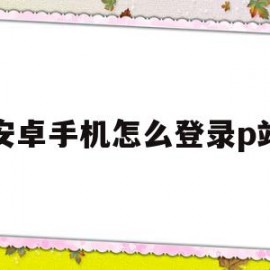 安卓手机怎么登录p站(安卓手机怎么登陆p站)