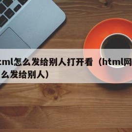 html怎么发给别人打开看（html网页怎么发给别人）