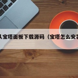 怎么从宝塔面板下载源码（宝塔怎么安装源码）