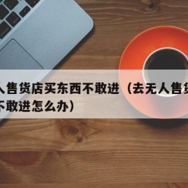 去无人售货店买东西不敢进（去无人售货店买东西不敢进怎么办）