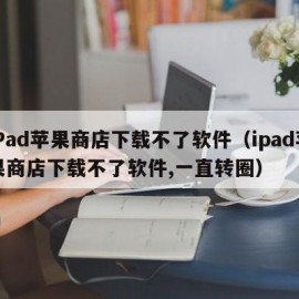 iPad苹果商店下载不了软件（ipad苹果商店下载不了软件,一直转圈）