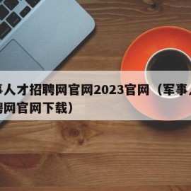 军事人才招聘网官网2023官网（军事人才招聘网官网下载）