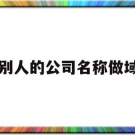 用别人的公司名称做域名(公司名称变更域名备案要更新吗)