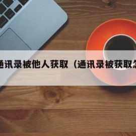 手机通讯录被他人获取（通讯录被获取怎么办）