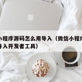 微信小程序源码怎么用导入（微信小程序源码怎么导入开发者工具）