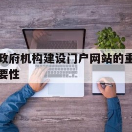 政府机构建设门户网站的重要性(政府门户网站建设应该关注的重点)