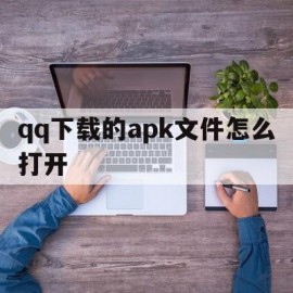 qq下载的apk文件怎么打开(下载的apk文件怎么打开不了)