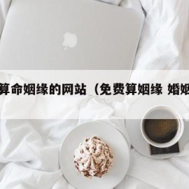 免费算命姻缘的网站（免费算姻缘 婚姻很准）