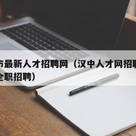 汉中市最新人才招聘网（汉中人才网招聘信息汉中全职招聘）