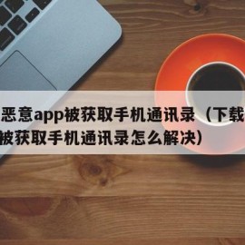 下载恶意app被获取手机通讯录（下载恶意app被获取手机通讯录怎么解决）