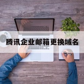 腾讯企业邮箱更换域名(腾讯企业邮箱怎么改域名)