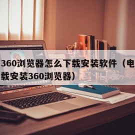 电脑360浏览器怎么下载安装软件（电脑如何下载安装360浏览器）