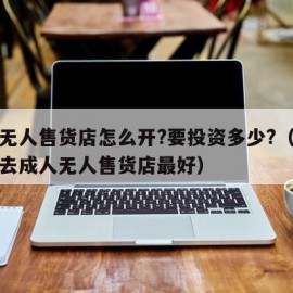 成人无人售货店怎么开?要投资多少?（什么时候去成人无人售货店最好）