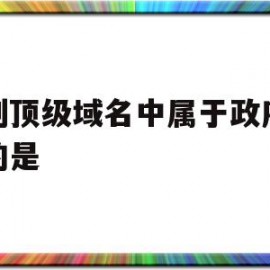 下列顶级域名中属于政府机构的是(下列属于国家顶级域名的是什么)