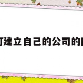 如何建立自己的公司的网站(如何创建自己公司的网站)