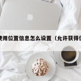 允许使用位置信息怎么设置（允许获得位置信息）