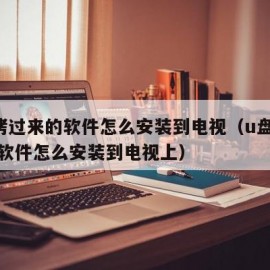 u盘拷过来的软件怎么安装到电视（u盘拷过来的软件怎么安装到电视上）