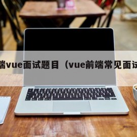 前端vue面试题目（vue前端常见面试题）