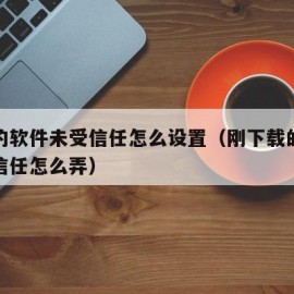 下载的软件未受信任怎么设置（刚下载的软件未受信任怎么弄）