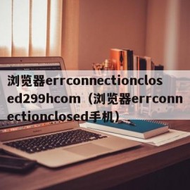 浏览器errconnectionclosed299hcom（浏览器errconnectionclosed手机）