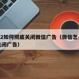 2022如何彻底关闭微信广告（微信怎么彻底关闭广告）