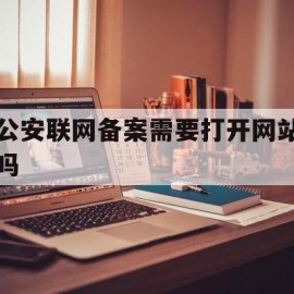 公安联网备案需要打开网站吗(网站公安联网备案需要当面核验吗)