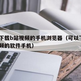 可以下载b站视频的手机浏览器（可以下载b站视频的软件手机）