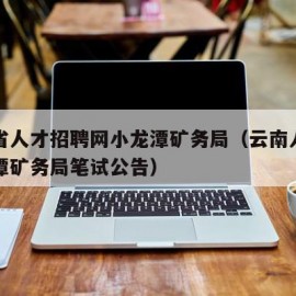 云南省人才招聘网小龙潭矿务局（云南人才网小龙潭矿务局笔试公告）