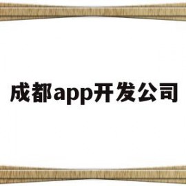 成都app开发公司(成都app开发公司哪家好)