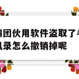 诈骗团伙用软件盗取了手机通讯录怎么撤销掉呢(通过app盗取了我的通讯录卸载以后还会有影响吗)