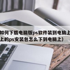 手机如何下载电脑版ps软件装到电脑上用（手机上的ps安装包怎么下到电脑上）