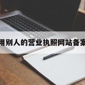 用别人的营业执照网站备案(用别人的营业执照经营怎么写保证书)