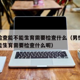 男性检查能不能生育需要检查什么（男性检查能不能生育需要检查什么呢）