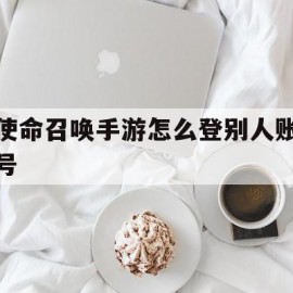 使命召唤手游怎么登别人账号(使命召唤手游怎么登别人的号)