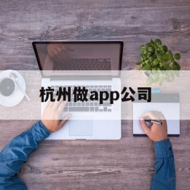 杭州做app公司(杭州app制作开发哪个公司比较权威)