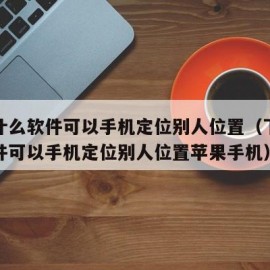 下载什么软件可以手机定位别人位置（下载什么软件可以手机定位别人位置苹果手机）