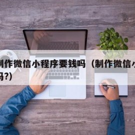 怎么制作微信小程序要钱吗（制作微信小程序要钱吗?）