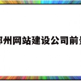 郑州网站建设公司前景(郑州网站建设公司前景分析)