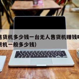 无人售货机多少钱一台无人售货机赚钱吗（无人售货机一般多少钱）